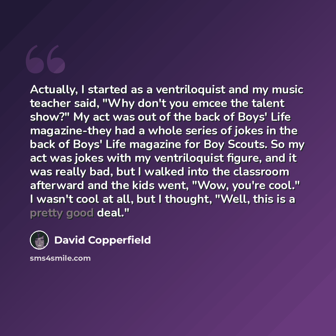 “Actually, I started as a ventriloquist and my music teacher said, "Why don't you emcee the talent show?" My act was out of the back of Boys' Life magazine-they had a whole series of jokes in the back of Boys' Life magazine for Boy Scouts. So my act was jokes with my ventriloquist figure, and it…” quote by David Copperfield