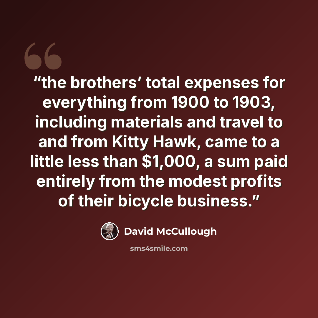 “the brothers’ total expenses for everything from 1900 to 1903, including materials and travel to and from Kitty Hawk, came to a little less than $1,000, a sum paid entirely from the modest profits of their bicycle business.” quote by David McCullough