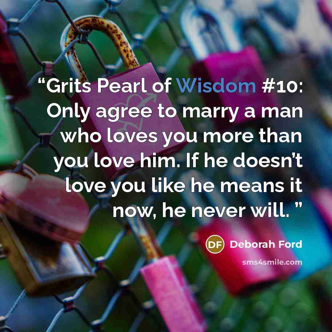 “Grits Pearl of Wisdom #10: Only agree to marry a man who loves you more than you love him. If he doesn’t love you like he means it now, he never will.” quote by Deborah Ford