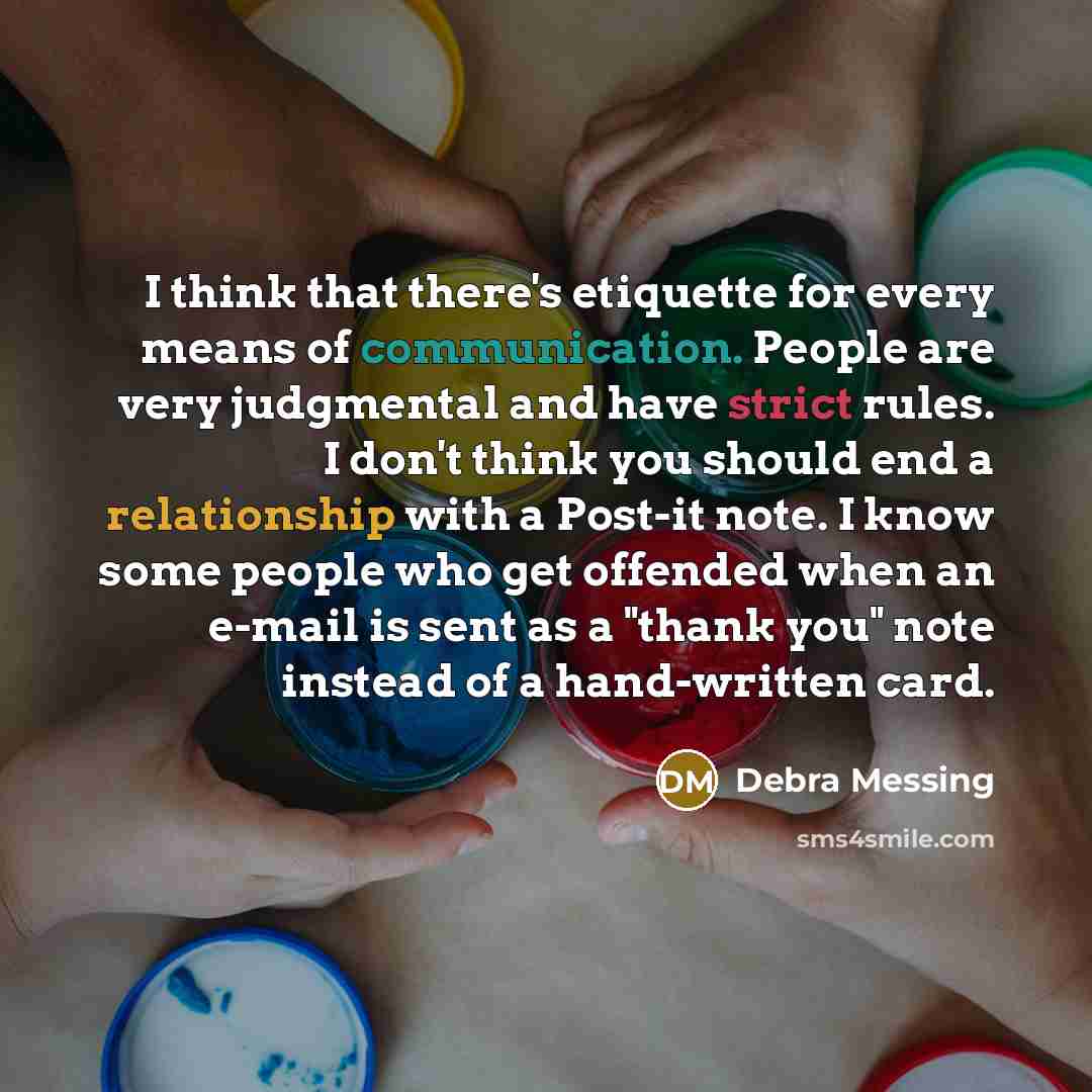 “I think that there's etiquette for every means of communication. People are very judgmental and have strict rules. I don't think you should end a relationship with a Post-it note. I know some people who get offended when an e-mail is sent as a "thank you" note instead of a hand-written card.” quote by Debra Messing