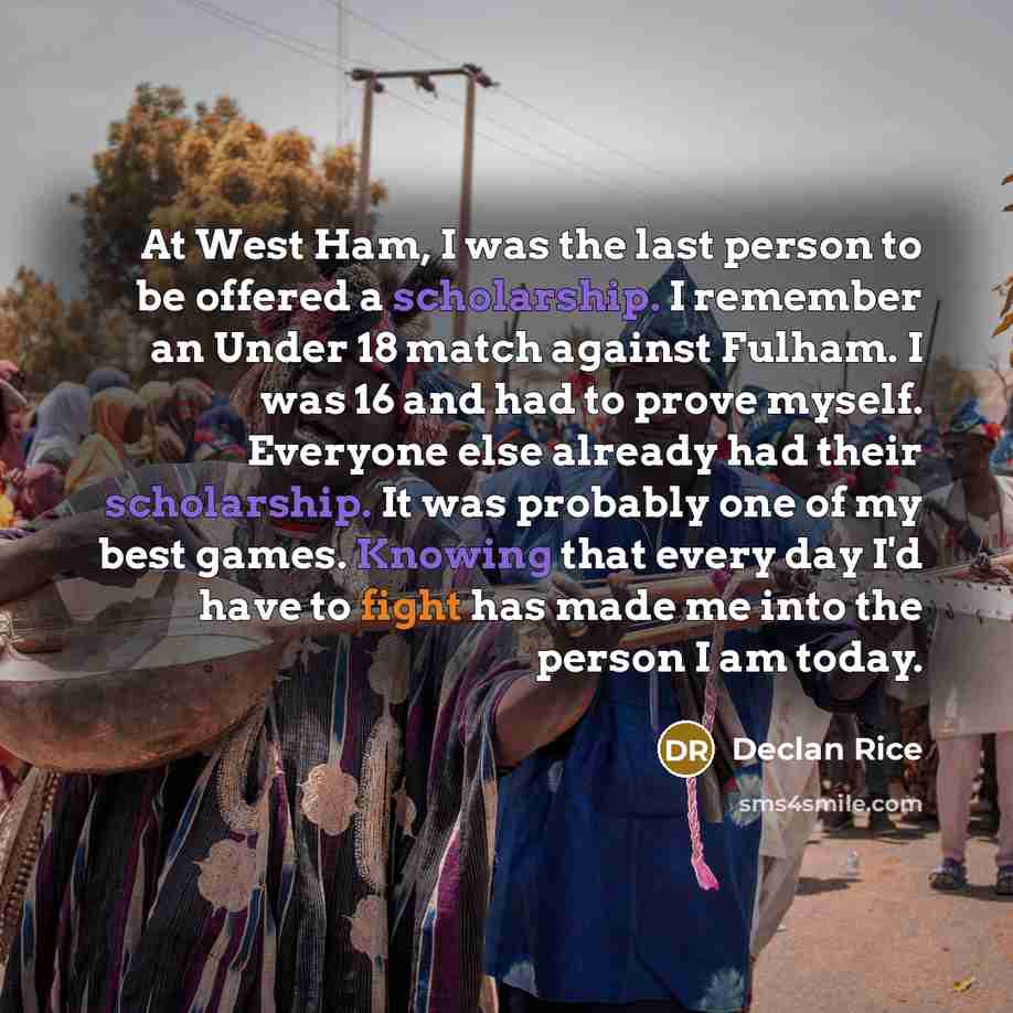 “At West Ham, I was the last person to be offered a scholarship. I remember an Under 18 match against Fulham. I was 16 and had to prove myself. Everyone else already had their scholarship. It was probably one of my best games. Knowing that every day I'd have to fight has made me into the person I…” quote by Declan Rice