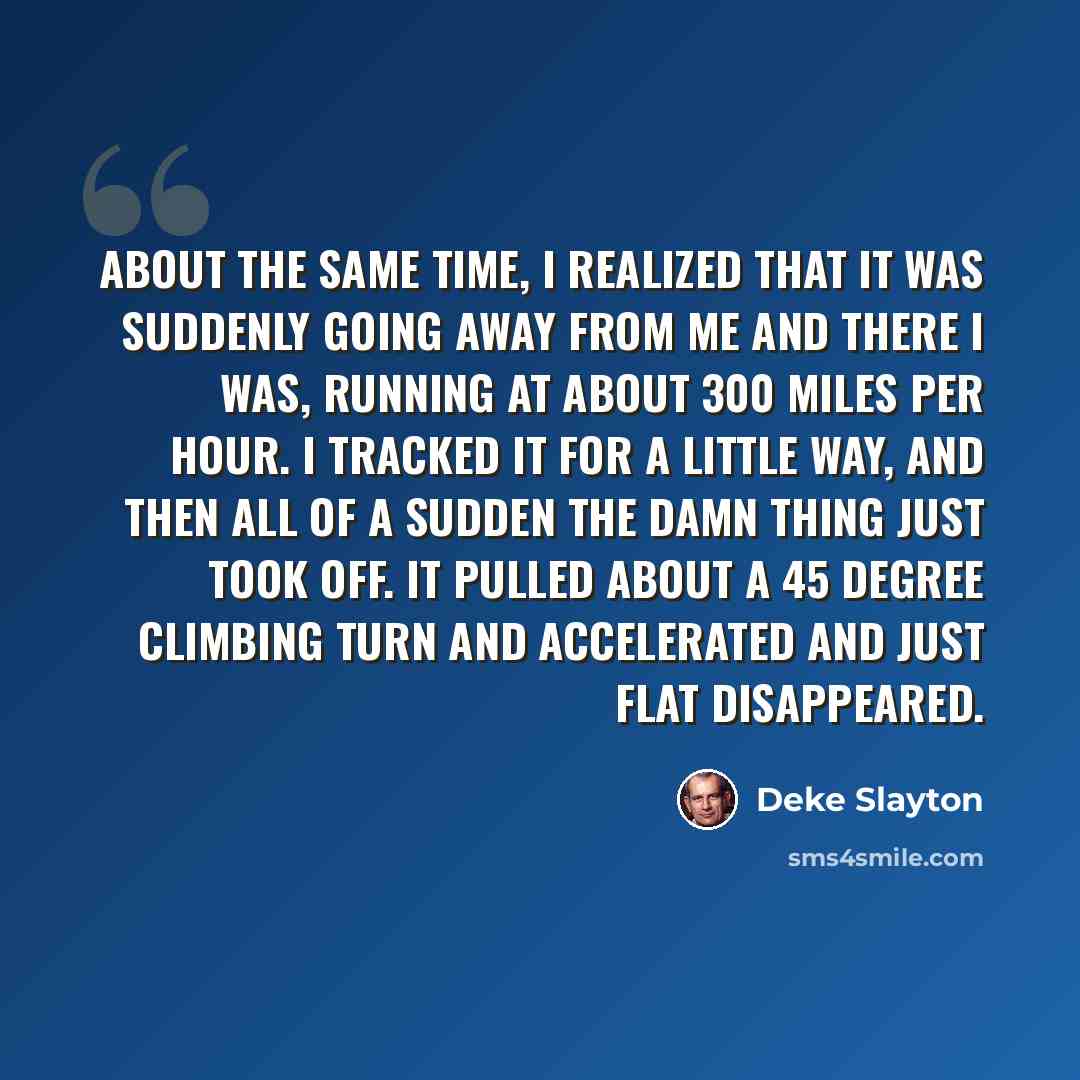 “About the same time, I realized that it was suddenly going away from me and there I was, running at about 300 miles per hour. I tracked it for a little way, and then all of a sudden the damn thing just took off. It pulled about a 45 degree climbing turn and accelerated and just flat disappeared.” quote by Deke Slayton