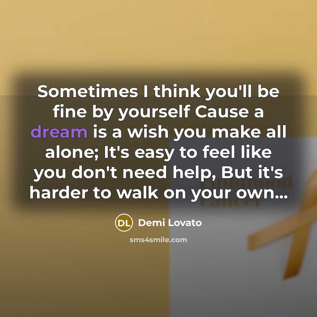 “Sometimes I think you'll be fine by yourself Cause a dream is a wish you make all alone; It's easy to feel like you don't need help, But it's harder to walk on your own...” quote by Demi Lovato