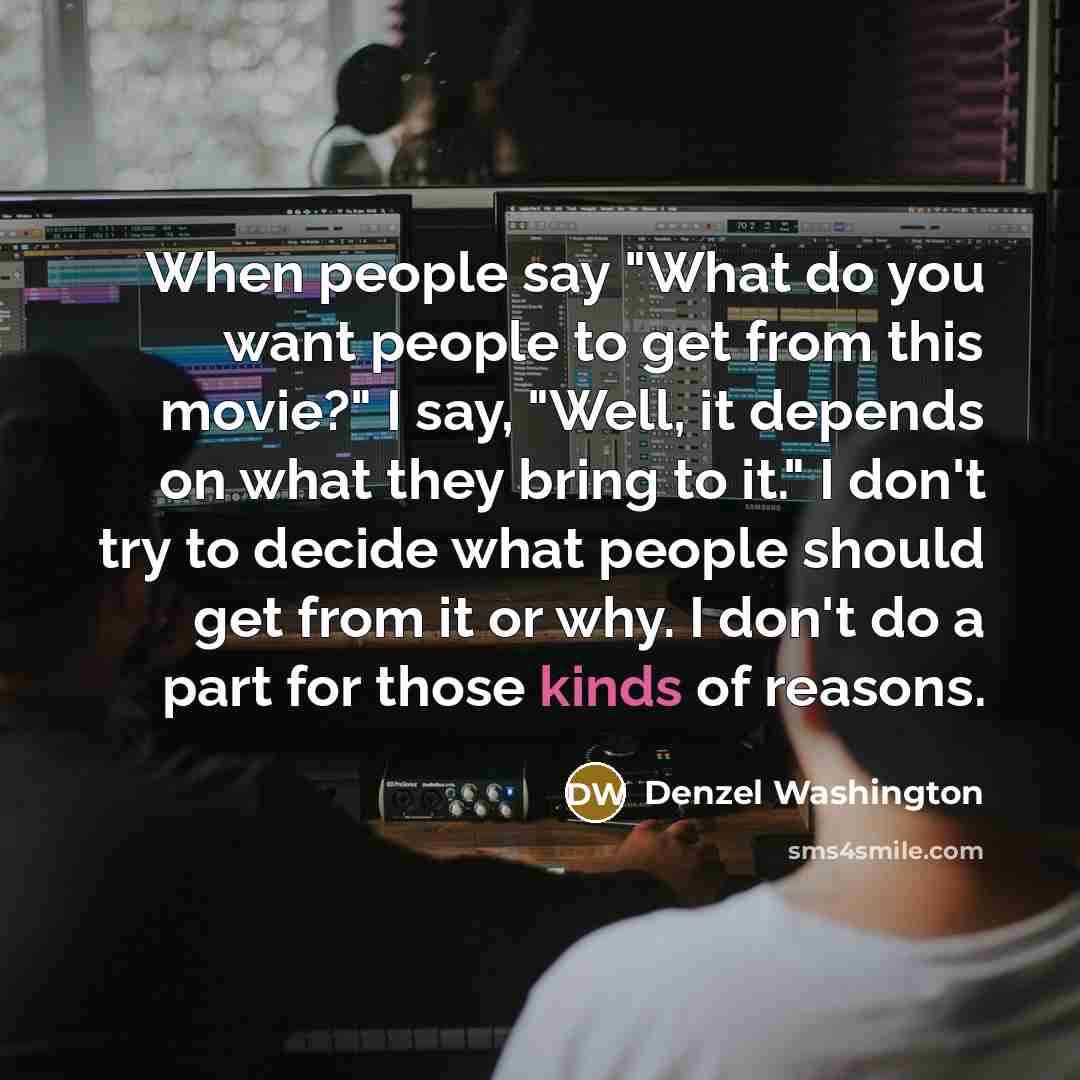 “When people say "What do you want people to get from this movie?" I say, "Well, it depends on what they bring to it." I don't try to decide what people should get from it or why. I don't do a part for those kinds of reasons.” quote by Denzel Washington