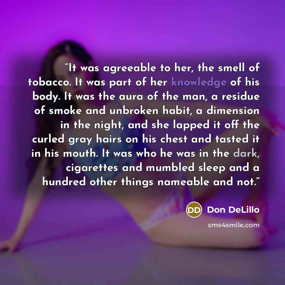 “It was agreeable to her, the smell of tobacco. It was part of her knowledge of his body. It was the aura of the man, a residue of smoke and unbroken habit, a dimension in the night, and she lapped it off the curled gray hairs on his chest and tasted it in his mouth. It was who he was in the dark…” quote by Don DeLillo