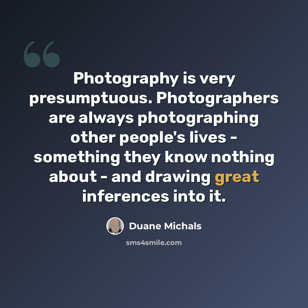 “Photography is very presumptuous. Photographers are always photographing other people's lives - something they know nothing about - and drawing great inferences into it.” quote by Duane Michals