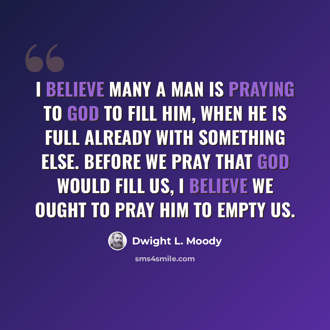 “I believe many a man is praying to God to fill him, when he is full already with something else. Before we pray that God would fill us, I believe we ought to pray Him to empty us.” quote by Dwight L. Moody