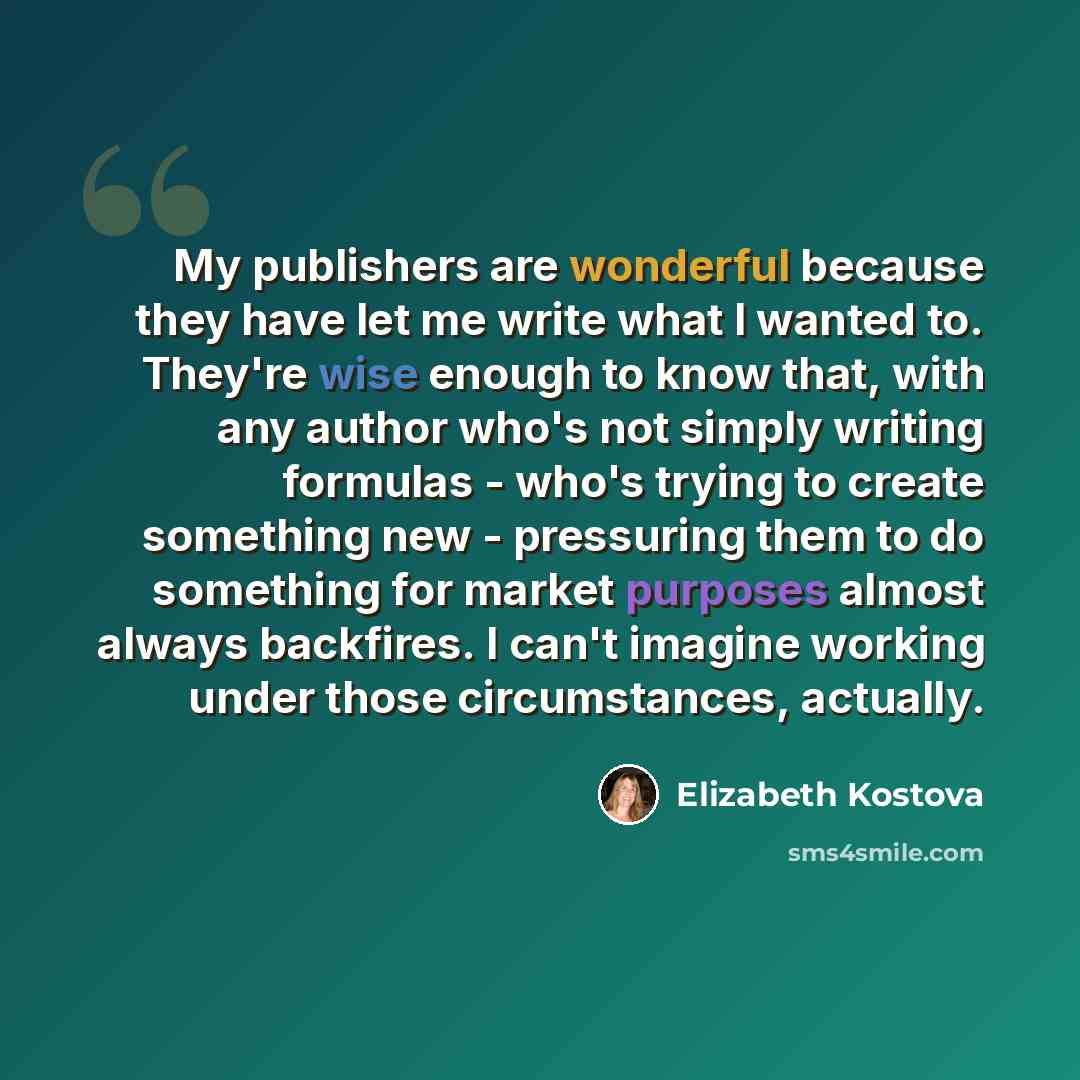 “My publishers are wonderful because they have let me write what I wanted to. They're wise enough to know that, with any author who's not simply writing formulas - who's trying to create something new - pressuring them to do something for market purposes almost always backfires. I can't imagine…” quote by Elizabeth Kostova