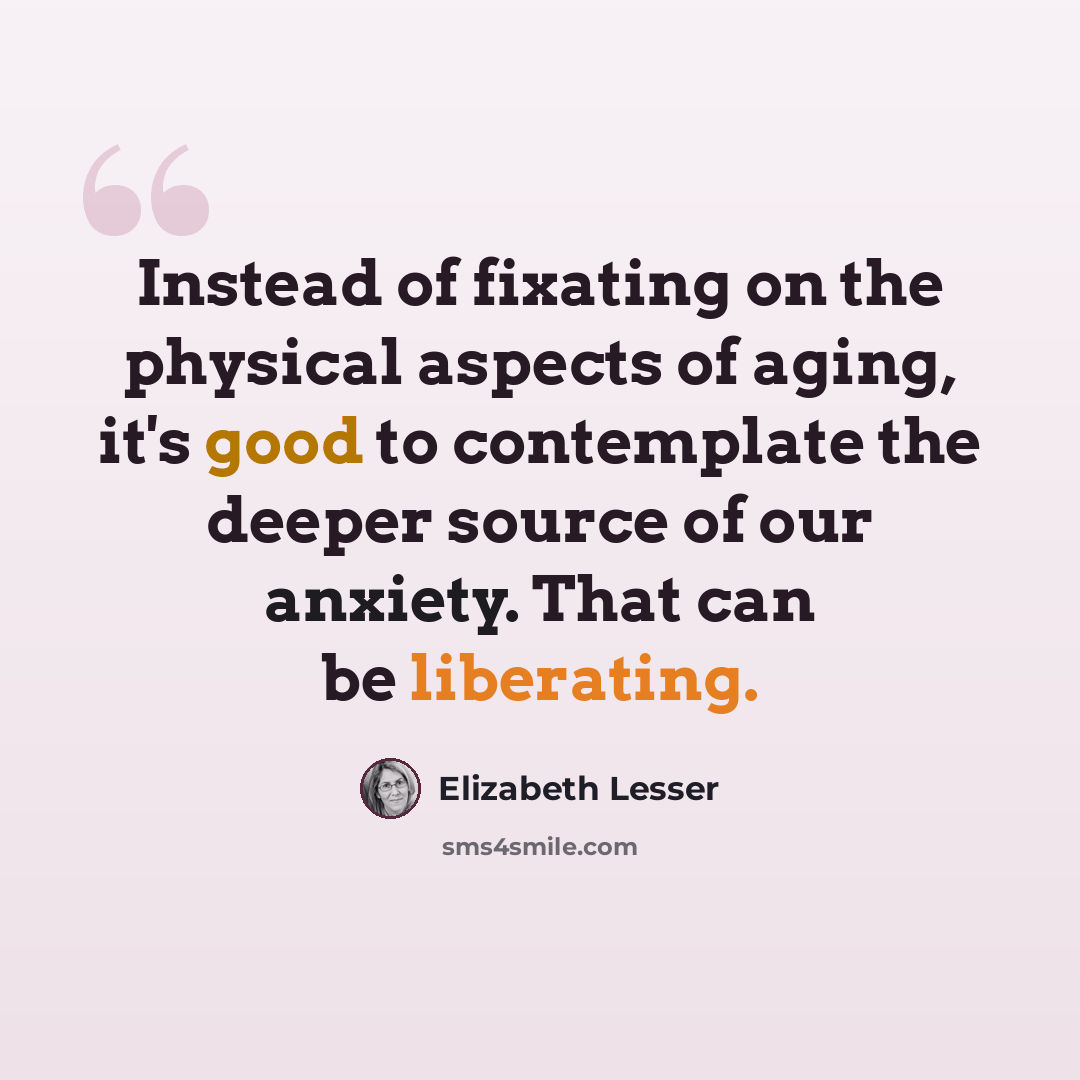 “Instead of fixating on the physical aspects of aging, it's good to contemplate the deeper source of our anxiety. That can be liberating.” quote by Elizabeth Lesser
