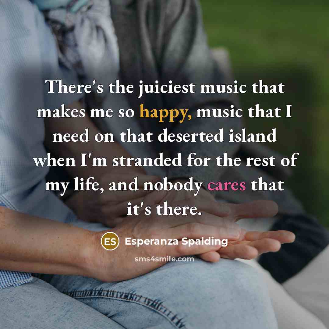 “There's the juiciest music that makes me so happy, music that I need on that deserted island when I'm stranded for the rest of my life, and nobody cares that it's there.” quote by Esperanza Spalding