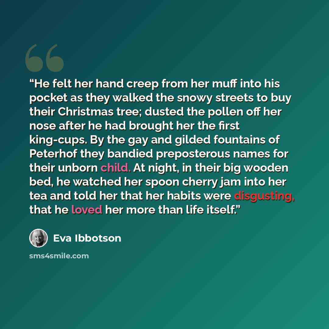 “He felt her hand creep from her muff into his pocket as they walked the snowy streets to buy their Christmas tree; dusted the pollen off her nose after he had brought her the first king-cups. By the gay and gilded fountains of Peterhof they bandied preposterous names for their unborn child. At…” quote by Eva Ibbotson