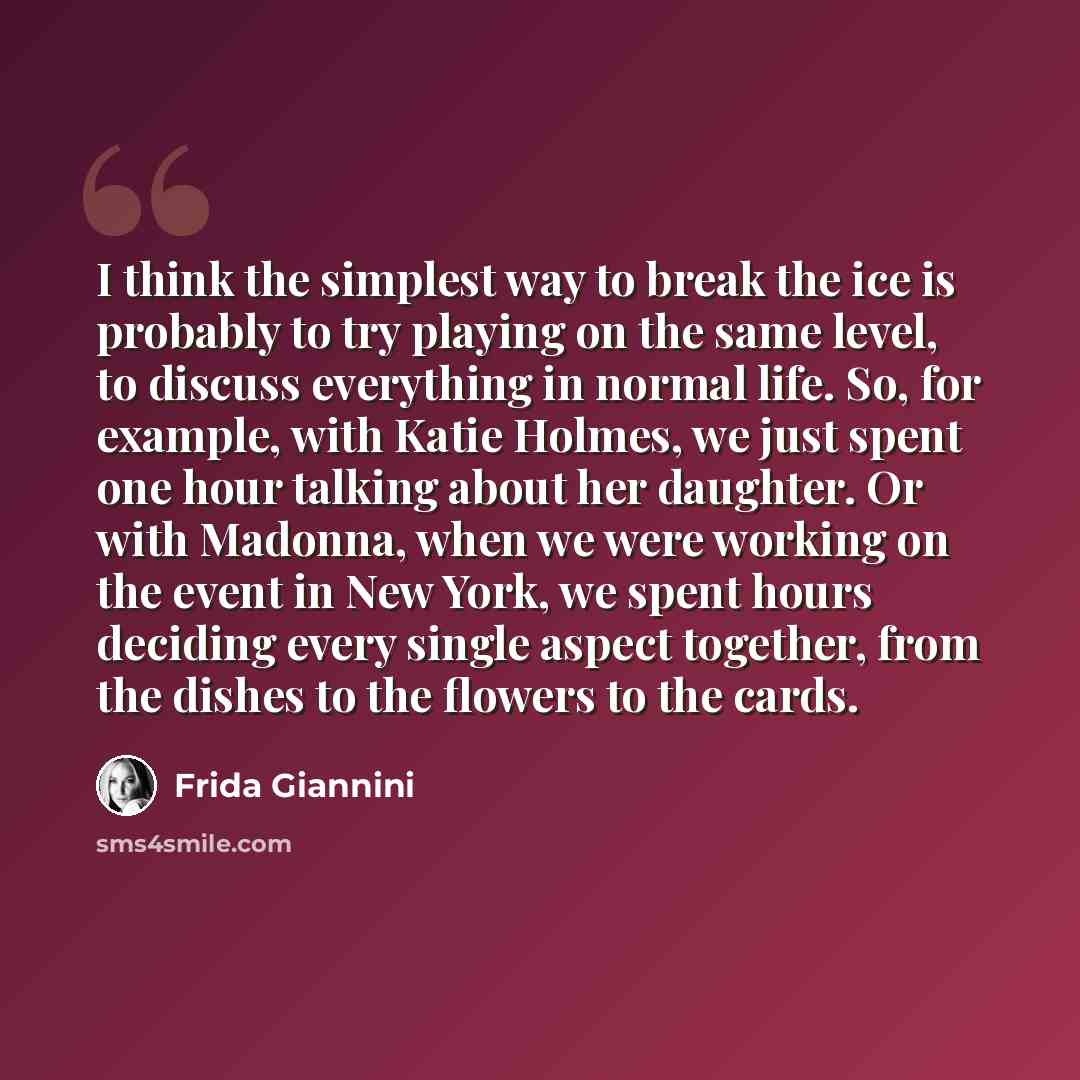 “I think the simplest way to break the ice is probably to try playing on the same level, to discuss everything in normal life. So, for example, with Katie Holmes, we just spent one hour talking about her daughter. Or with Madonna, when we were working on the event in New York, we spent hours…” quote by Frida Giannini