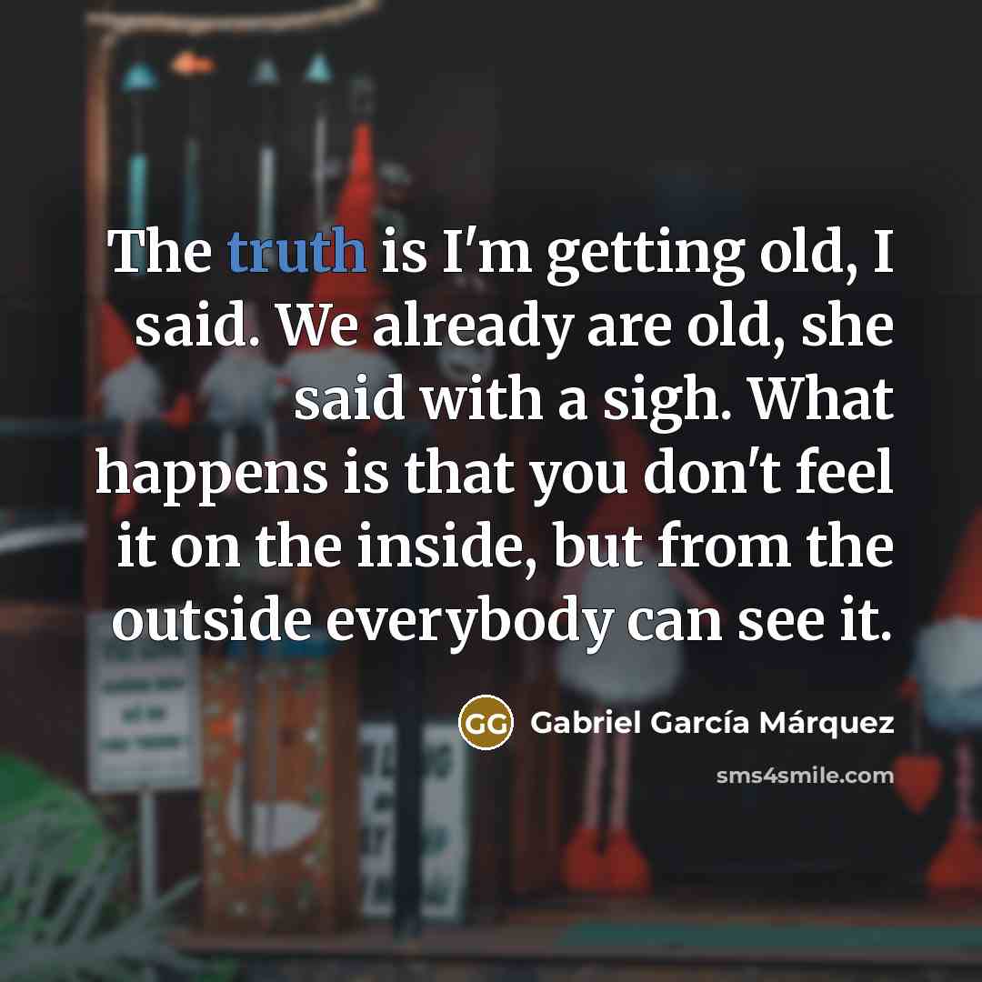 “The truth is I'm getting old, I said. We already are old, she said with a sigh. What happens is that you don't feel it on the inside, but from the outside everybody can see it.” quote by Gabriel Garcia Marquez