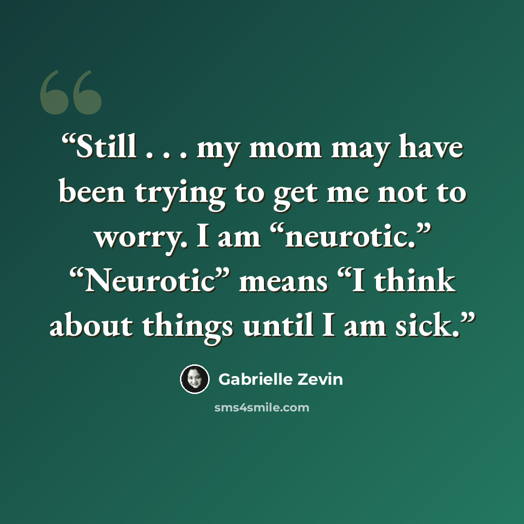 “Still . . . my mom may have been trying to get me not to worry. I am “neurotic.” “Neurotic” means “I think about things until I am sick.” quote by Gabrielle Zevin