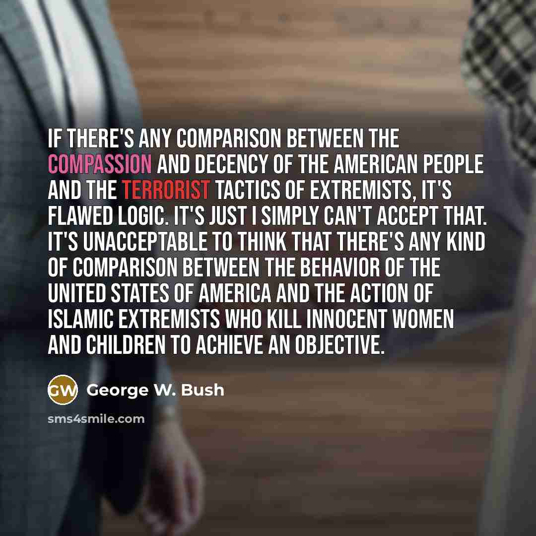 “If there's any comparison between the compassion and decency of the American people and the terrorist tactics of extremists, it's flawed logic. It's just I simply can't accept that. It's unacceptable to think that there's any kind of comparison between the behavior of the United States of America…” quote by George W. Bush