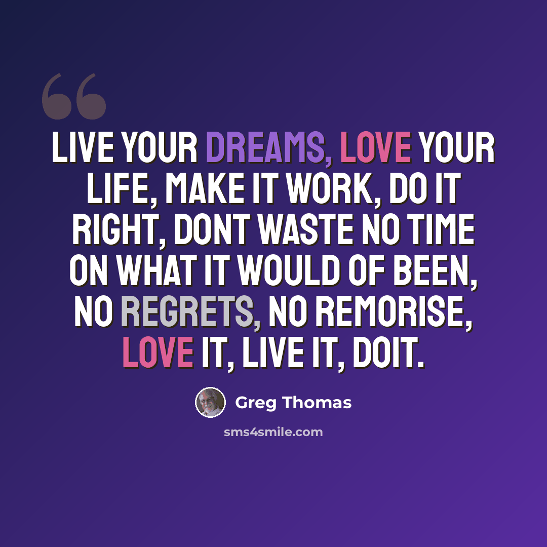 “Live your dreams, love your life, make it work, do it right, Dont waste no time On what it would of been, No regrets, No remorise, Love it, Live it, doit.” quote by Greg Thomas
