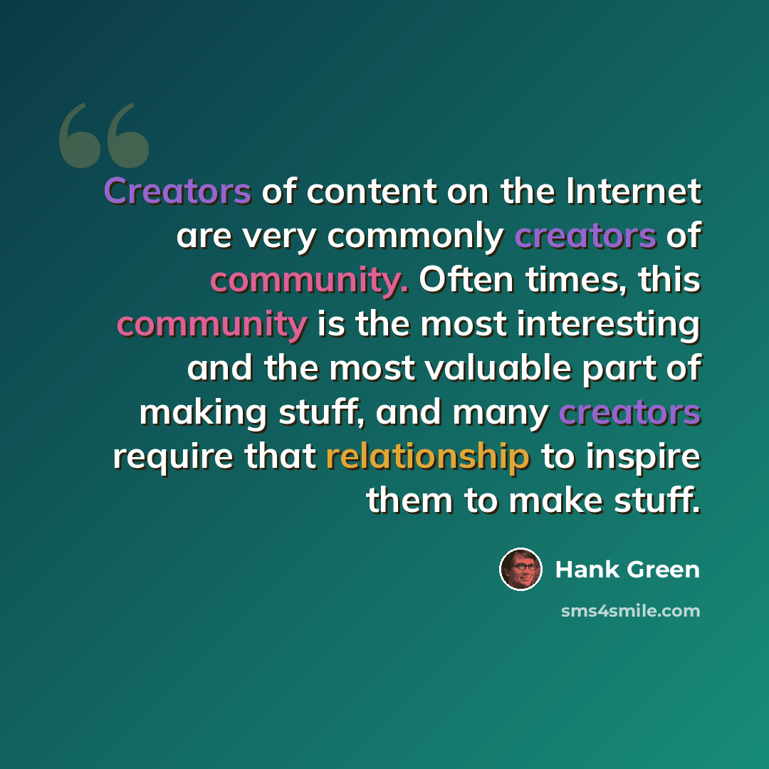 “Creators of content on the Internet are very commonly creators of community. Often times, this community is the most interesting and the most valuable part of making stuff, and many creators require that relationship to inspire them to make stuff.” quote by Hank Green