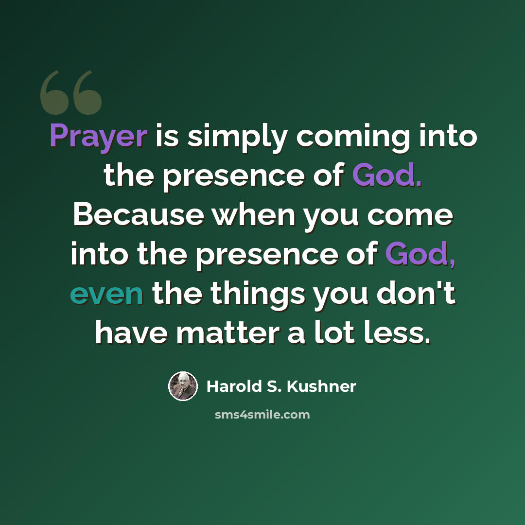 “Prayer is simply coming into the presence of God. Because when you come into the presence of God, even the things you don't have matter a lot less.” quote by Harold S. Kushner
