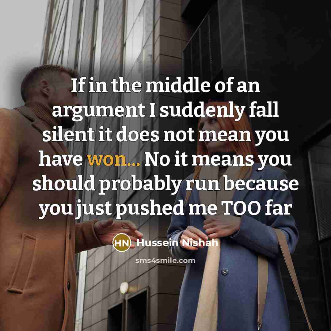 “If in the middle of an argument I suddenly fall silent it does not mean you have won... No it means you should probably run because you just pushed me TOO far” quote by Hussein Nishah