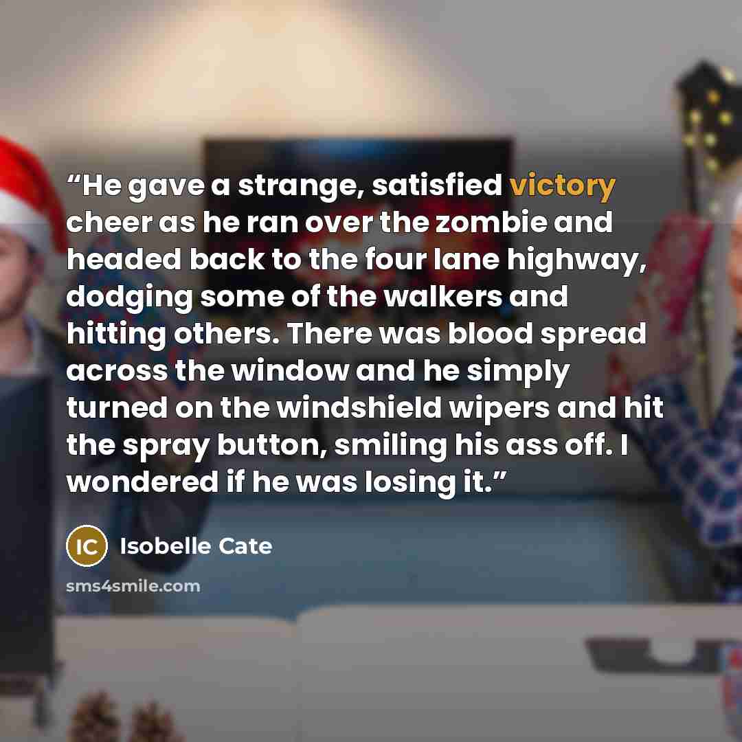 “He gave a strange, satisfied victory cheer as he ran over the zombie and headed back to the four lane highway, dodging some of the walkers and hitting others. There was blood spread across the window and he simply turned on the windshield wipers and hit the spray button, smiling his ass off. I…” quote by Isobelle Cate