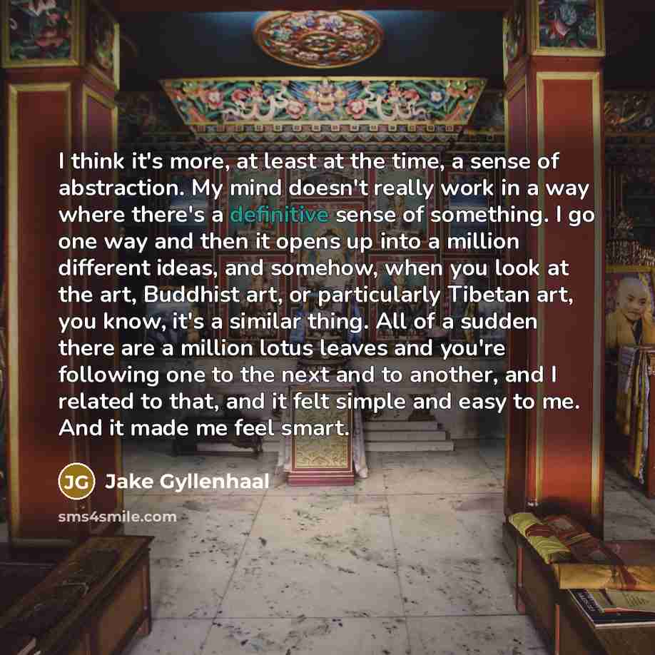 “I think it's more, at least at the time, a sense of abstraction. My mind doesn't really work in a way where there's a definitive sense of something. I go one way and then it opens up into a million different ideas, and somehow, when you look at the art, Buddhist art, or particularly Tibetan art…” quote by Jake Gyllenhaal