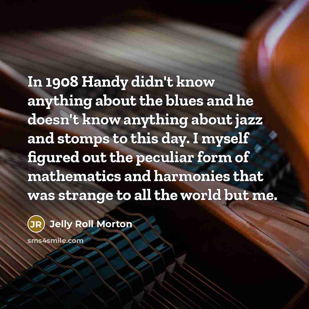“In 1908 Handy didn't know anything about the blues and he doesn't know anything about jazz and stomps to this day. I myself figured out the peculiar form of mathematics and harmonies that was strange to all the world but me.” quote by Jelly Roll Morton