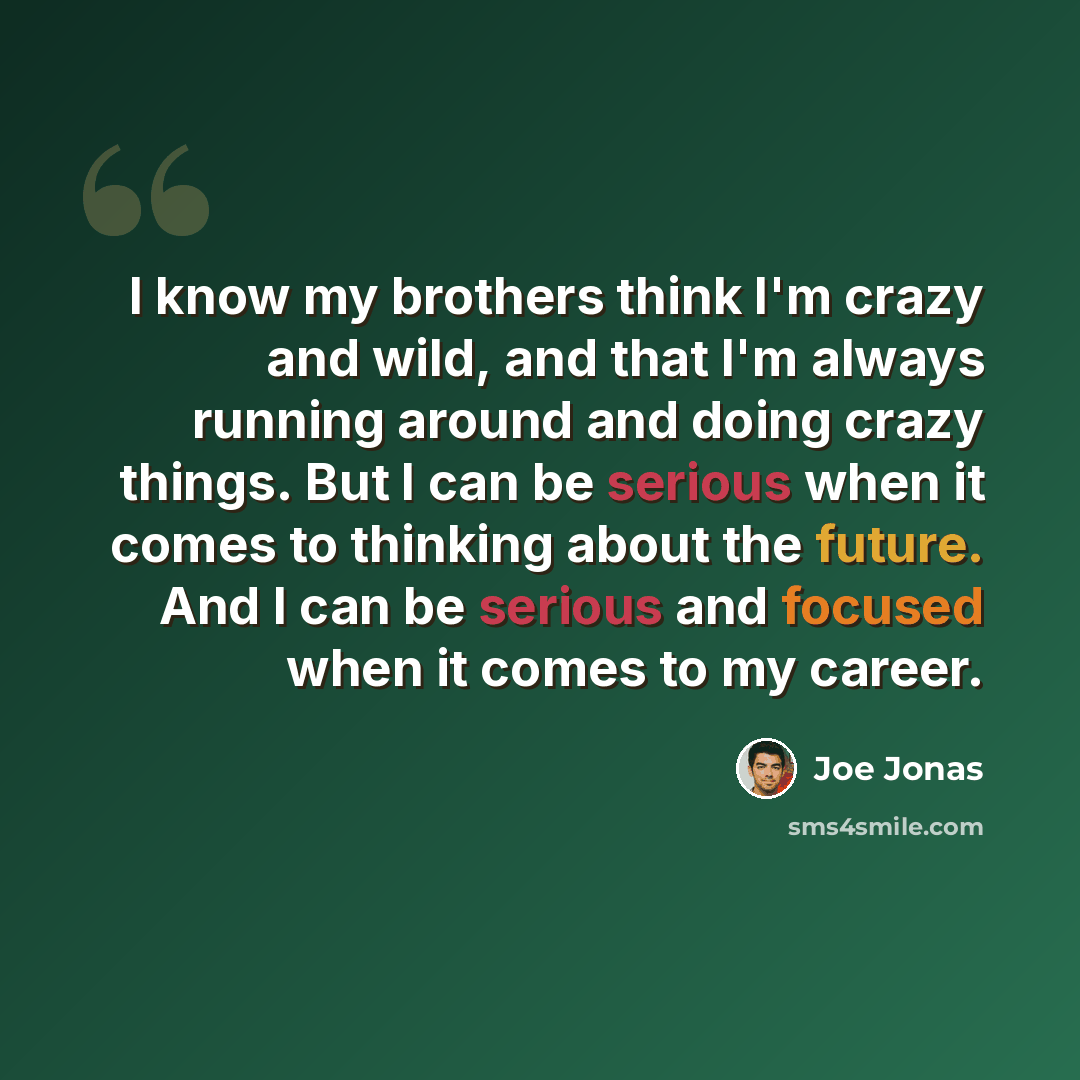 “I know my brothers think I'm crazy and wild, and that I'm always running around and doing crazy things. But I can be serious when it comes to thinking about the future. And I can be serious and focused when it comes to my career.” quote by Joe Jonas