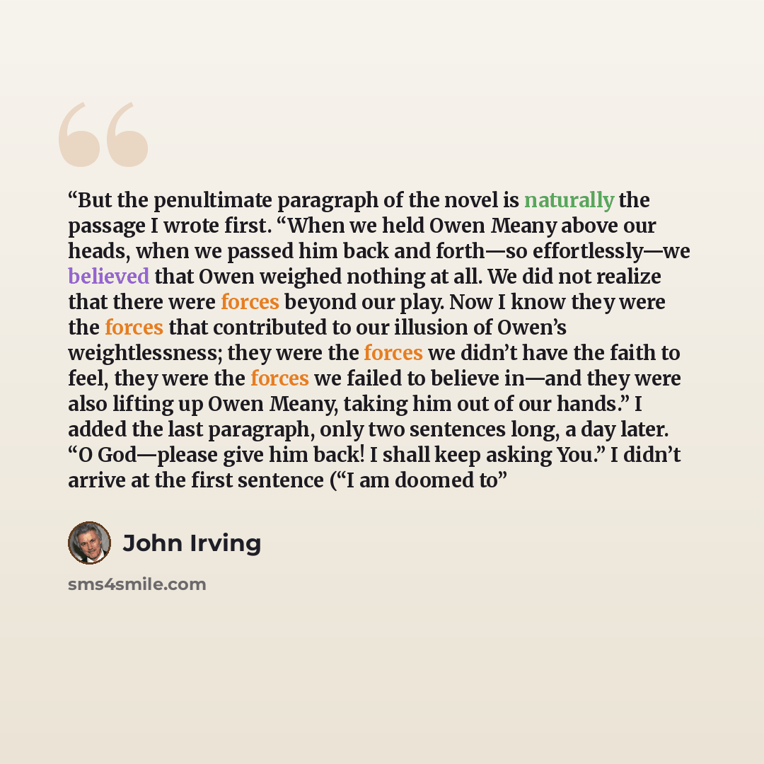 “But the penultimate paragraph of the novel is naturally the passage I wrote first. “When we held Owen Meany above our heads, when we passed him back and forth—so effortlessly—we believed that Owen weighed nothing at all. We did not realize that there were forces beyond our play. Now I know they…” quote by John Irving
