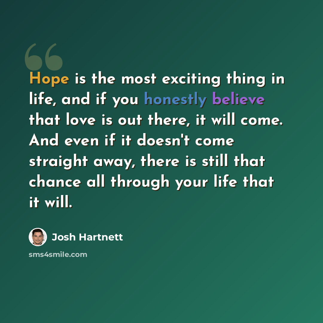 “Hope is the most exciting thing in life, and if you honestly believe that love is out there, it will come. And even if it doesn't come straight away, there is still that chance all through your life that it will.” quote by Josh Hartnett
