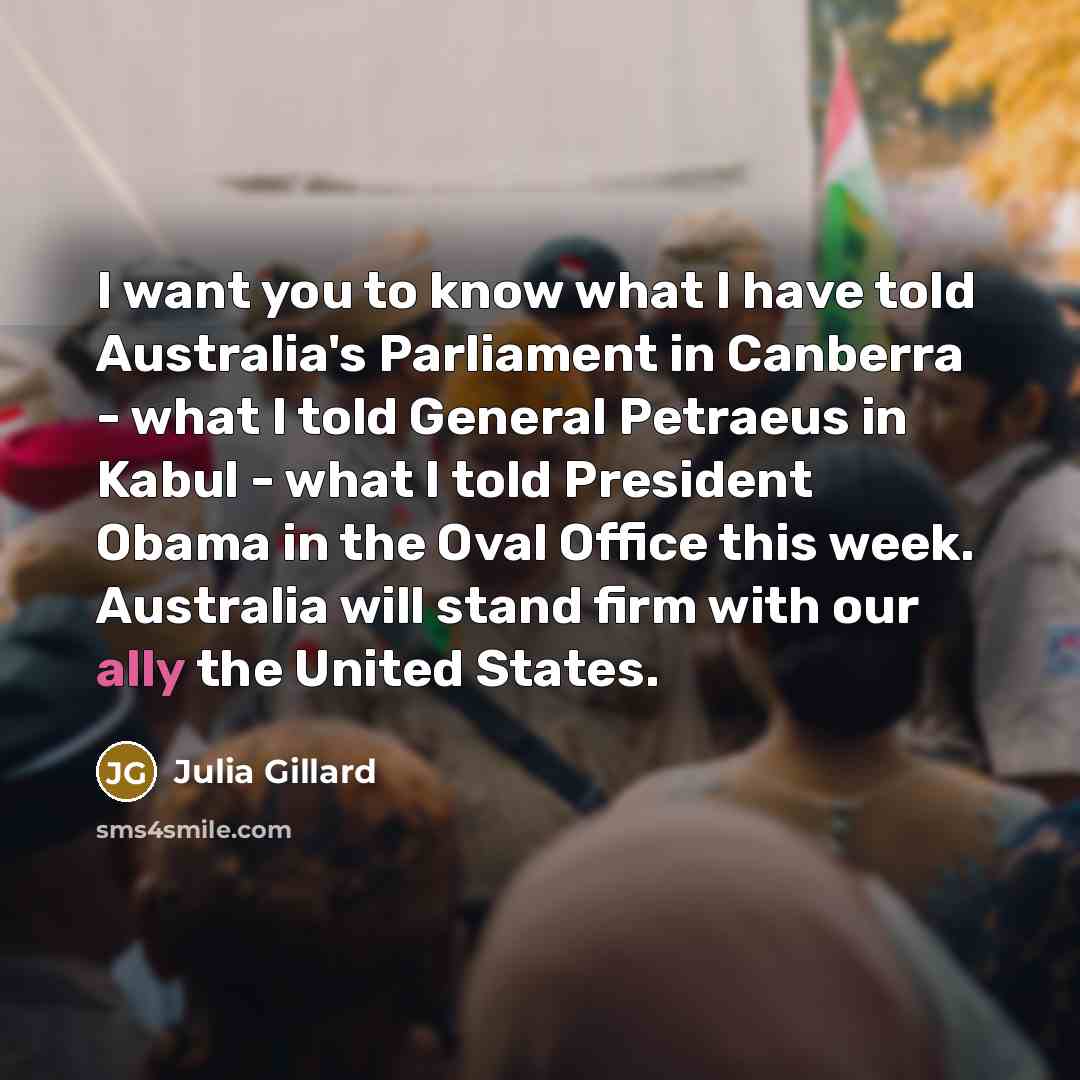 “I want you to know what I have told Australia's Parliament in Canberra - what I told General Petraeus in Kabul - what I told President Obama in the Oval Office this week. Australia will stand firm with our ally the United States.” quote by Julia Gillard