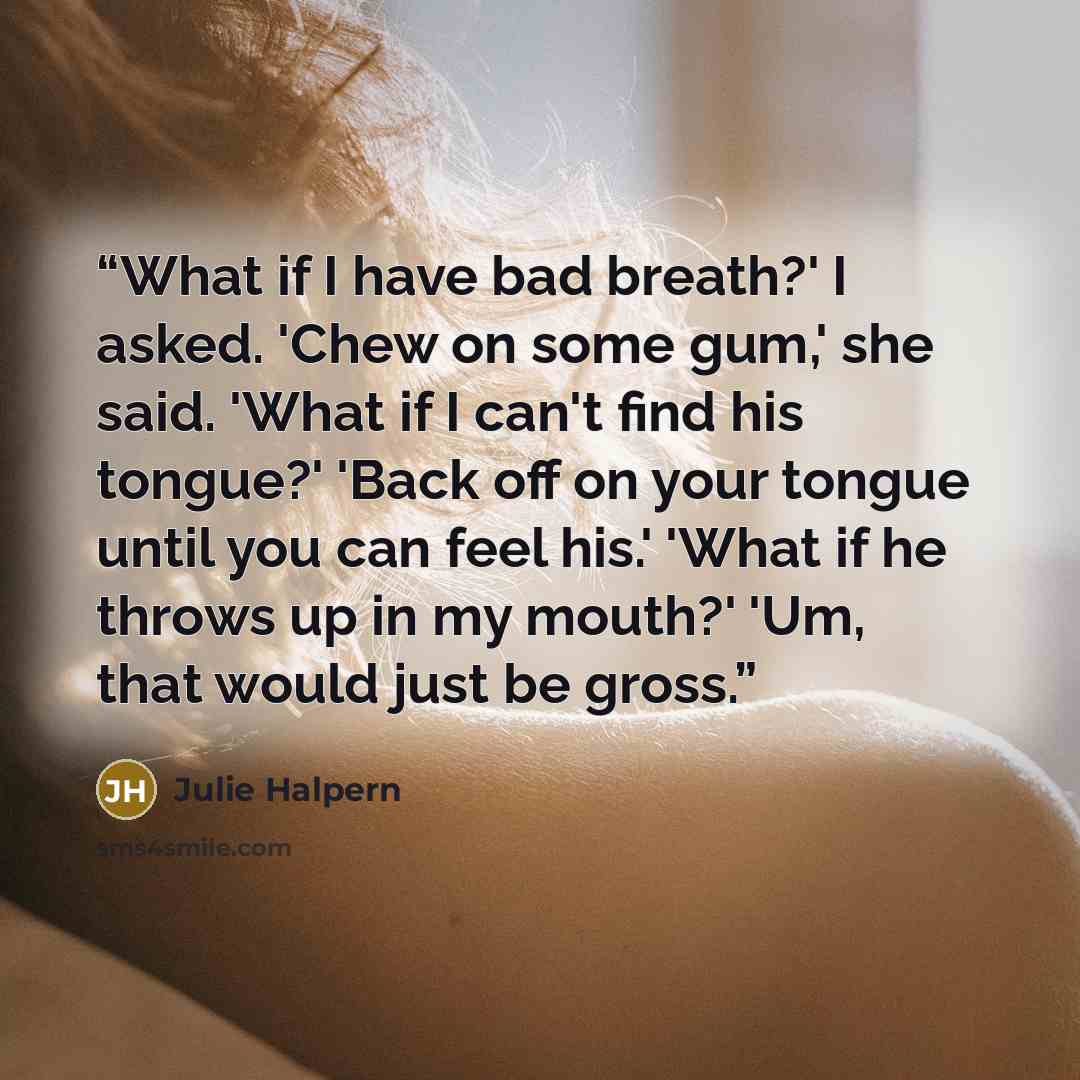 “What if I have bad breath?' I asked. 'Chew on some gum,' she said. 'What if I can't find his tongue?' 'Back off on your tongue until you can feel his.' 'What if he throws up in my mouth?' 'Um, that would just be gross.” quote by Julie Halpern