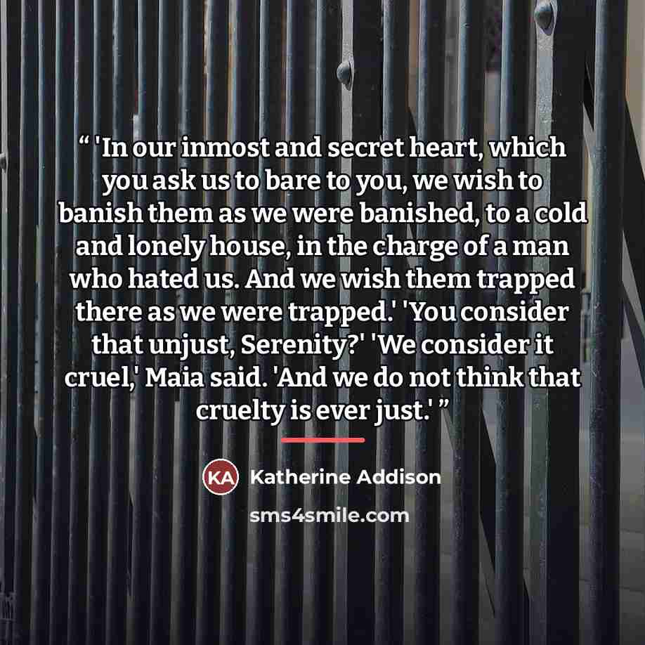 “'In our inmost and secret heart, which you ask us to bare to you, we wish to banish them as we were banished, to a cold and lonely house, in the charge of a man who hated us. And we wish them trapped there as we were trapped.' 'You consider that unjust, Serenity?' 'We consider it cruel,' Maia…” quote by Katherine Addison