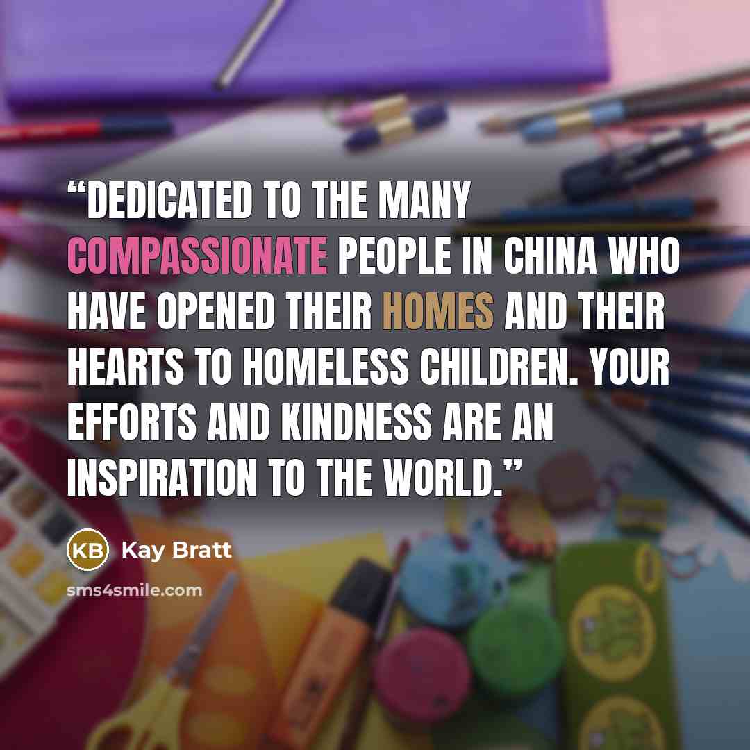 “Dedicated to the many compassionate people in China who have opened their homes and their hearts to homeless children. Your efforts and kindness are an inspiration to the world.” quote by Kay Bratt