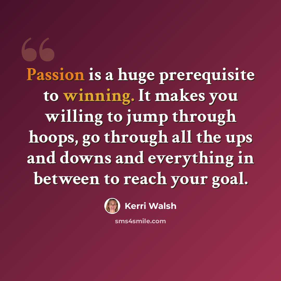 “Passion is a huge prerequisite to winning. It makes you willing to jump through hoops, go through all the ups and downs and everything in between to reach your goal.” quote by Kerri Walsh