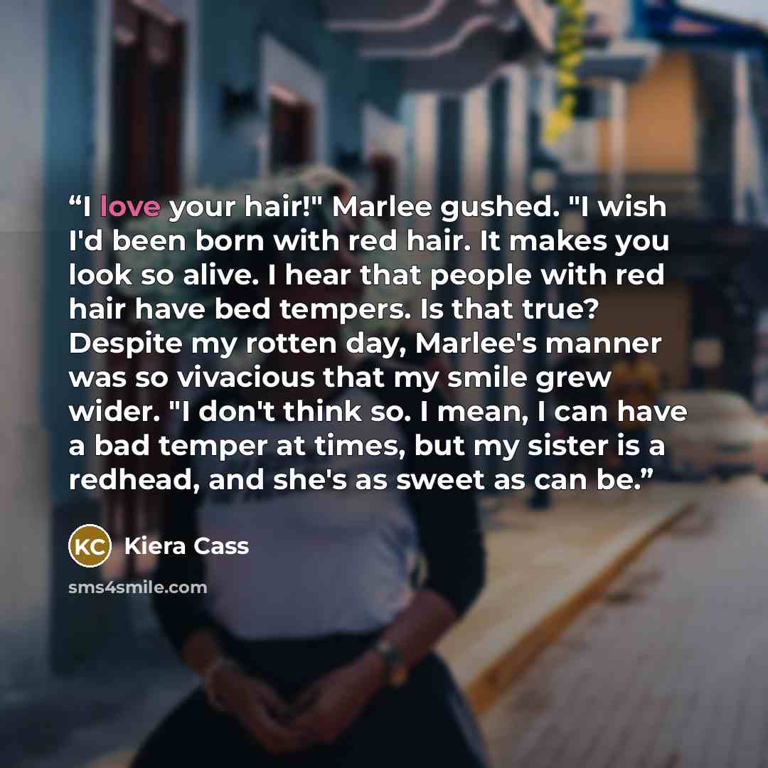 “I love your hair!" Marlee gushed. "I wish I'd been born with red hair. It makes you look so alive. I hear that people with red hair have bed tempers. Is that true? Despite my rotten day, Marlee's manner was so vivacious that my smile grew wider. "I don't think so. I mean, I can have a bad temper…” quote by Kiera Cass