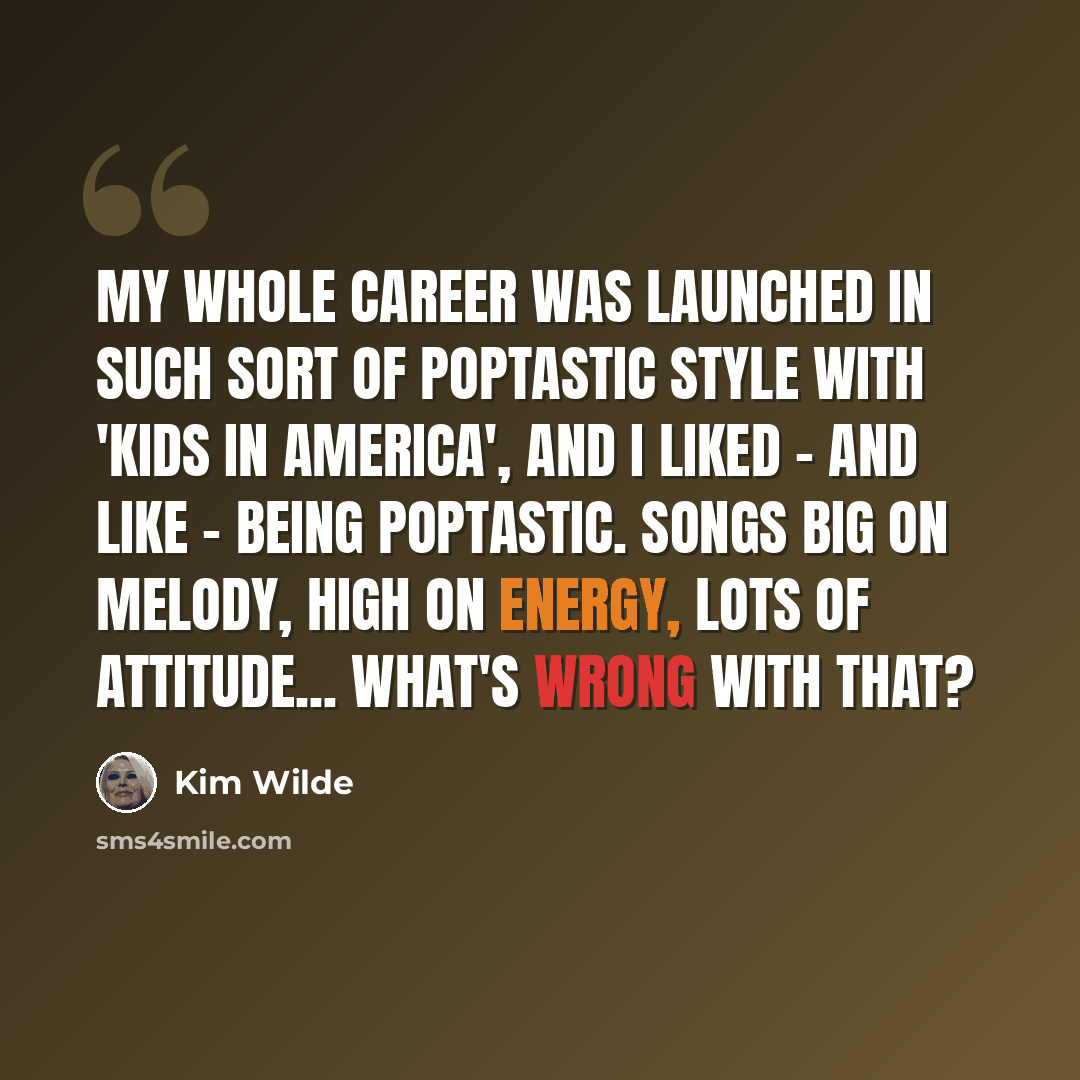 “My whole career was launched in such sort of poptastic style with 'Kids In America', and I liked - and like - being poptastic. Songs big on melody, high on energy, lots of attitude... what's wrong with that?” quote by Kim Wilde