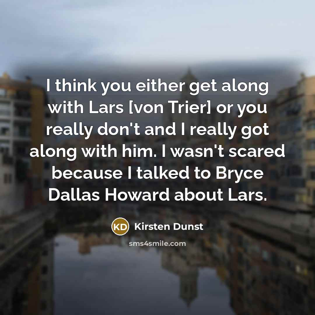 “I think you either get along with Lars [von Trier] or you really don't and I really got along with him. I wasn't scared because I talked to Bryce Dallas Howard about Lars.” quote by Kirsten Dunst