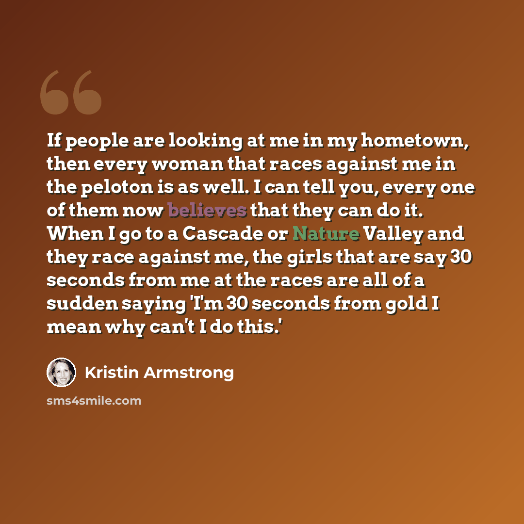 “If people are looking at me in my hometown, then every woman that races against me in the peloton is as well. I can tell you, every one of them now believes that they can do it. When I go to a Cascade or Nature Valley and they race against me, the girls that are say 30 seconds from me at the races…” quote by Kristin Armstrong