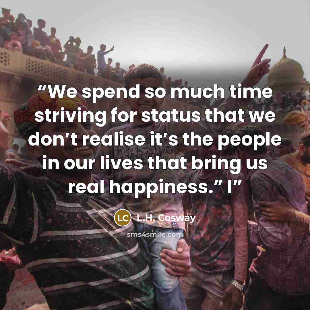 “We spend so much time striving for status that we don’t realise it’s the people in our lives that bring us real happiness.” I” quote by L.H. Cosway