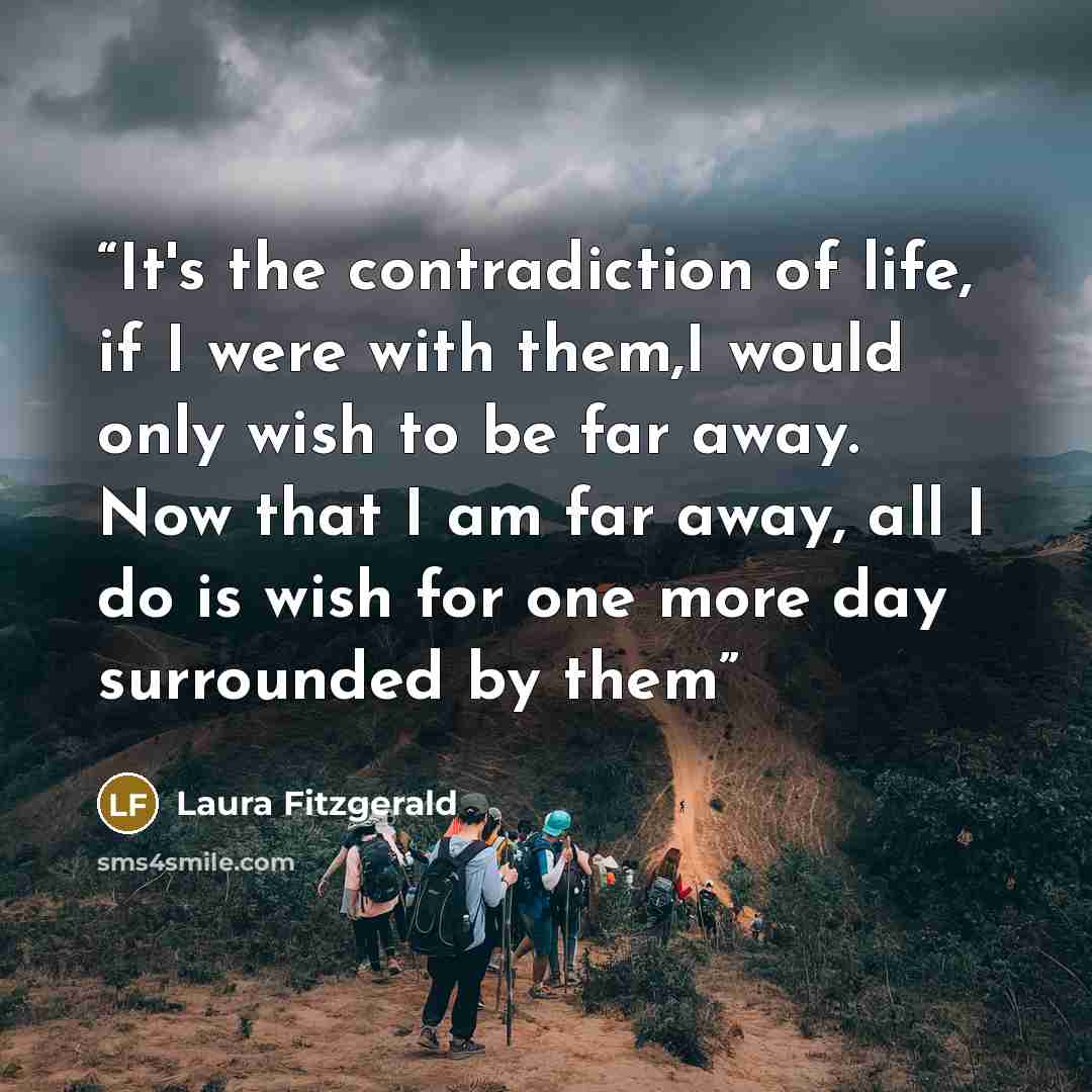 “It's the contradiction of life, if I were with them,I would only wish to be far away. Now that I am far away, all I do is wish for one more day surrounded by them” quote by Laura Fitzgerald