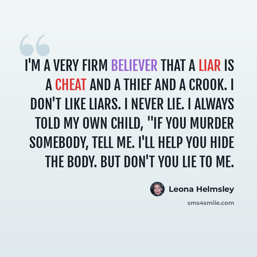 “I'm a very firm believer that a liar is a cheat and a thief and a crook. I don't like liars. I never lie. I always told my own child, "If you murder somebody, tell me. I'll help you hide the body. But don't you lie to me.” quote by Leona Helmsley