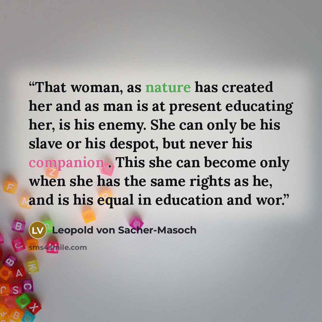 “That woman, as nature has created her and as man is at present educating her, is his enemy. She can only be his slave or his despot, but never his companion . This she can become only when she has the same rights as he, and is his equal in education and wor.” quote by Leopold von Sacher-Masoch
