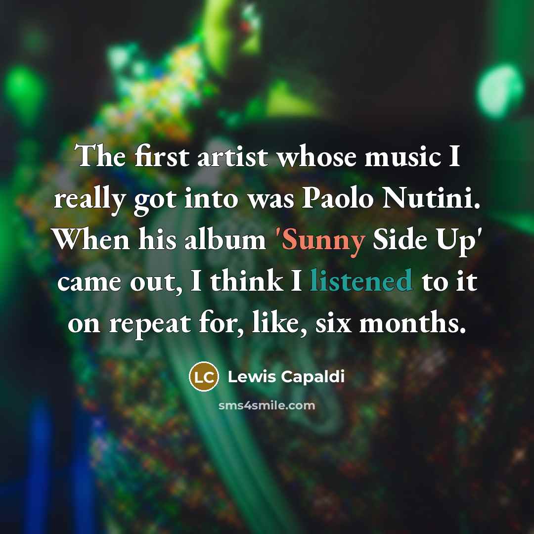 “The first artist whose music I really got into was Paolo Nutini. When his album 'Sunny Side Up' came out, I think I listened to it on repeat for, like, six months.” quote by Lewis Capaldi
