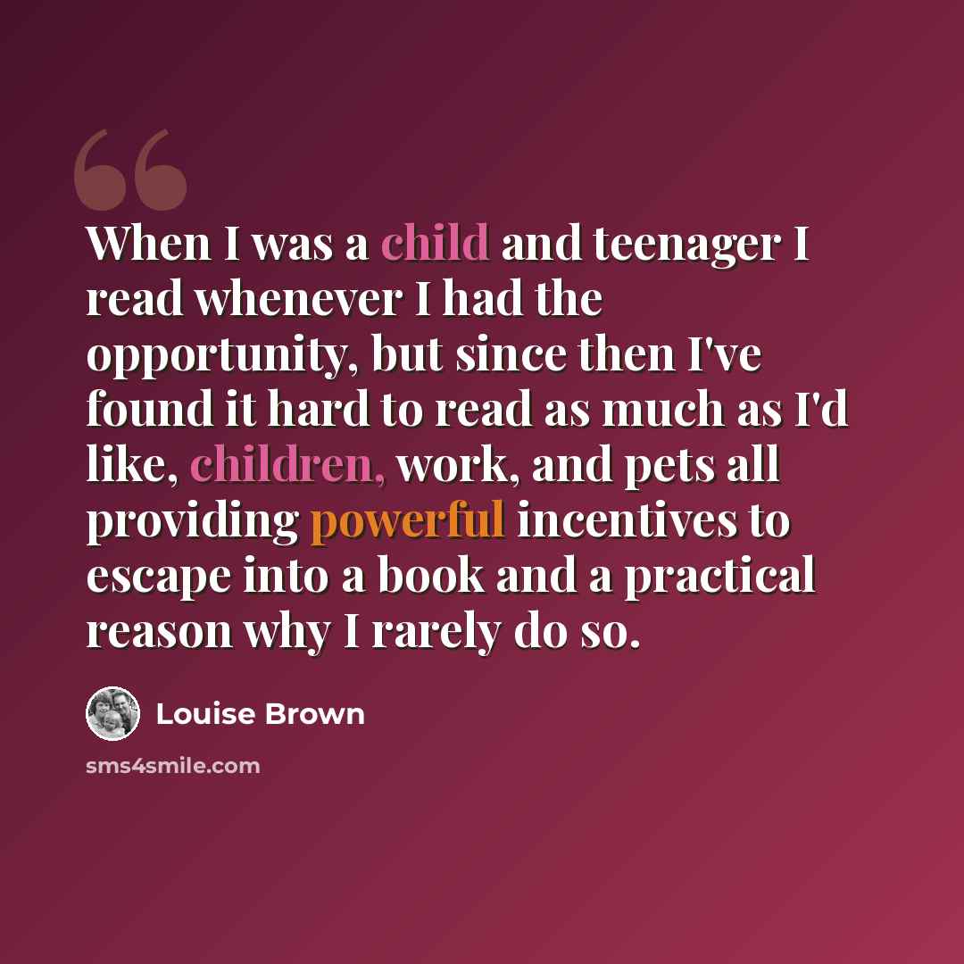 “When I was a child and teenager I read whenever I had the opportunity, but since then I've found it hard to read as much as I'd like, children, work, and pets all providing powerful incentives to escape into a book and a practical reason why I rarely do so.” quote by Louise Brown