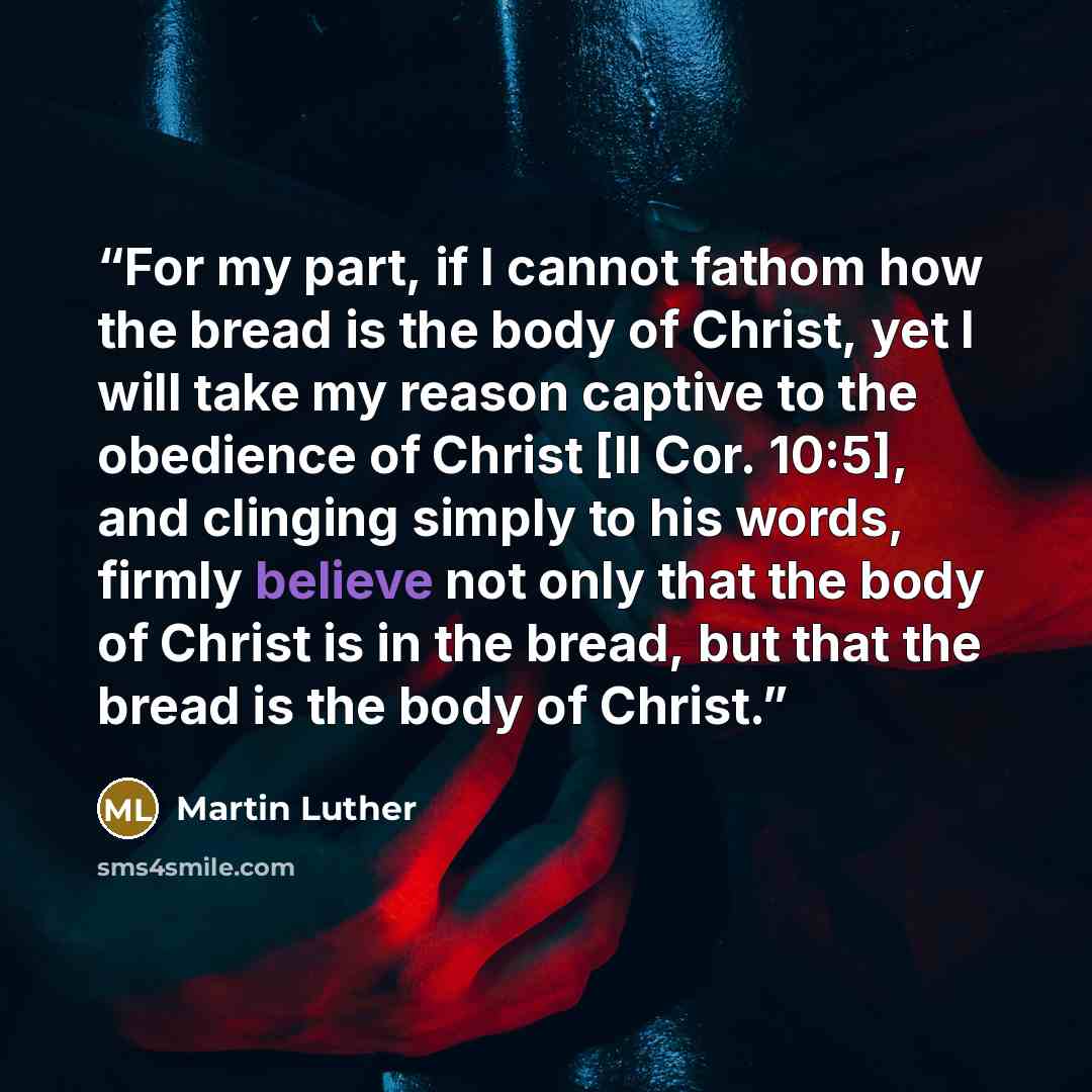“For my part, if I cannot fathom how the bread is the body of Christ, yet I will take my reason captive to the obedience of Christ [II Cor. 10:5], and clinging simply to his words, firmly believe not only that the body of Christ is in the bread, but that the bread is the body of Christ.” quote by Martin Luther