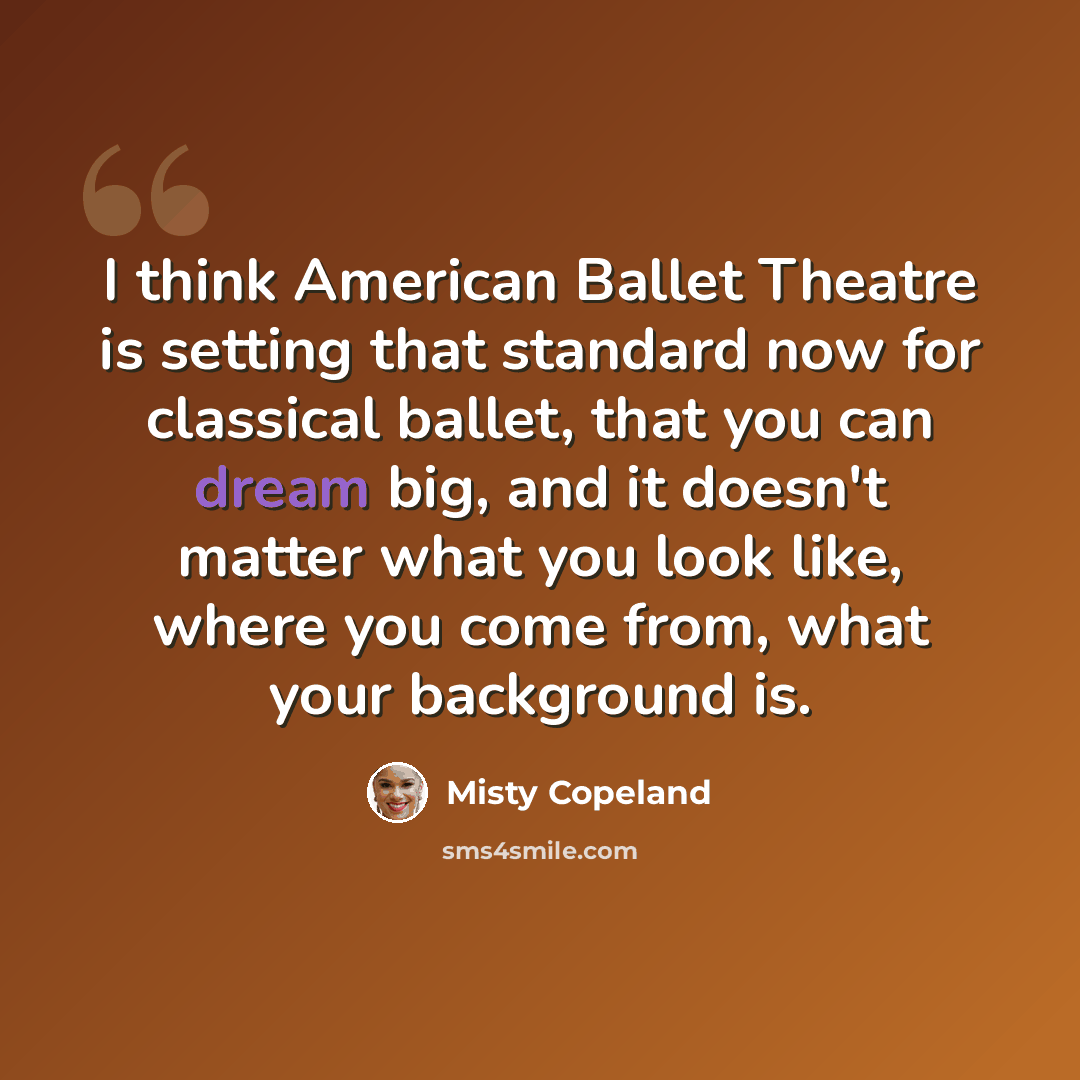 “I think American Ballet Theatre is setting that standard now for classical ballet, that you can dream big, and it doesn't matter what you look like, where you come from, what your background is.” quote by Misty Copeland