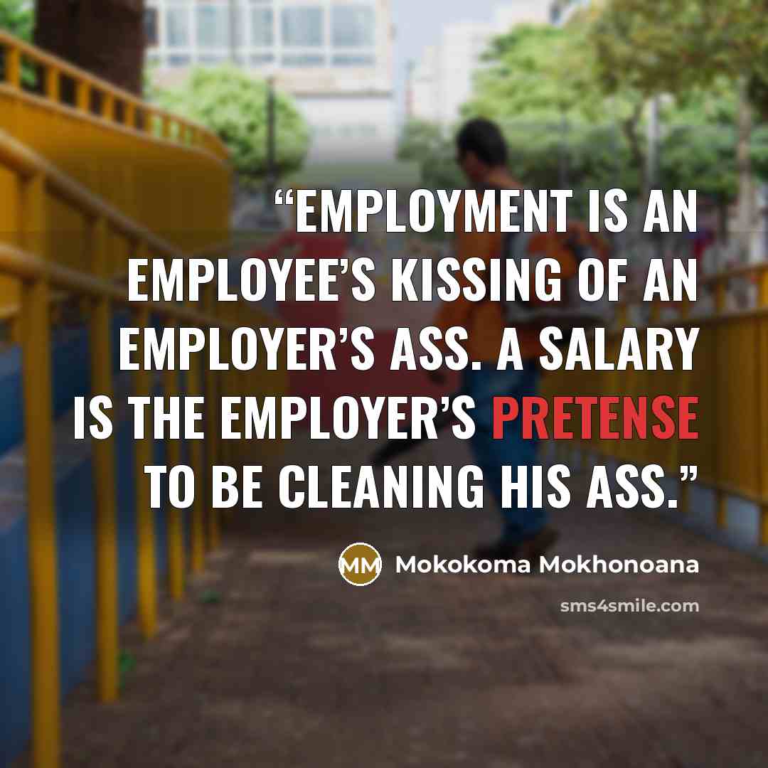 “Employment is an employee’s kissing of an employer’s ass. A salary is the employer’s pretense to be cleaning his ass.” quote by Mokokoma Mokhonoana