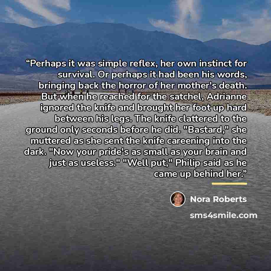 “Perhaps it was simple reflex, her own instinct for survival. Or perhaps it had been his words, bringing back the horror of her mother's death. But when he reached for the satchel, Adrianne ignored the knife and brought her foot up hard between his legs. The knife clattered to the ground only…” quote by Nora Roberts