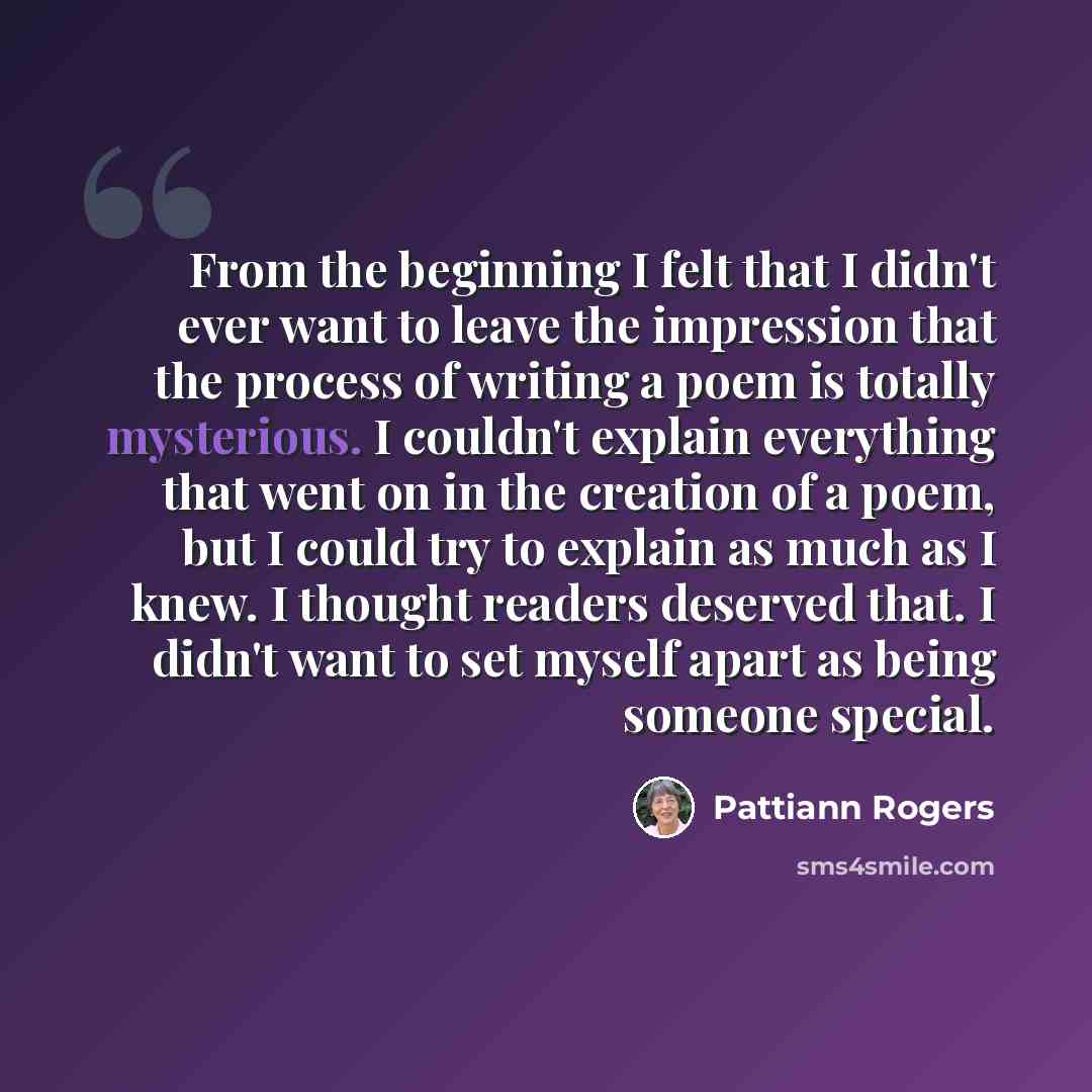“From the beginning I felt that I didn't ever want to leave the impression that the process of writing a poem is totally mysterious. I couldn't explain everything that went on in the creation of a poem, but I could try to explain as much as I knew. I thought readers deserved that. I didn't want to…” quote by Pattiann Rogers
