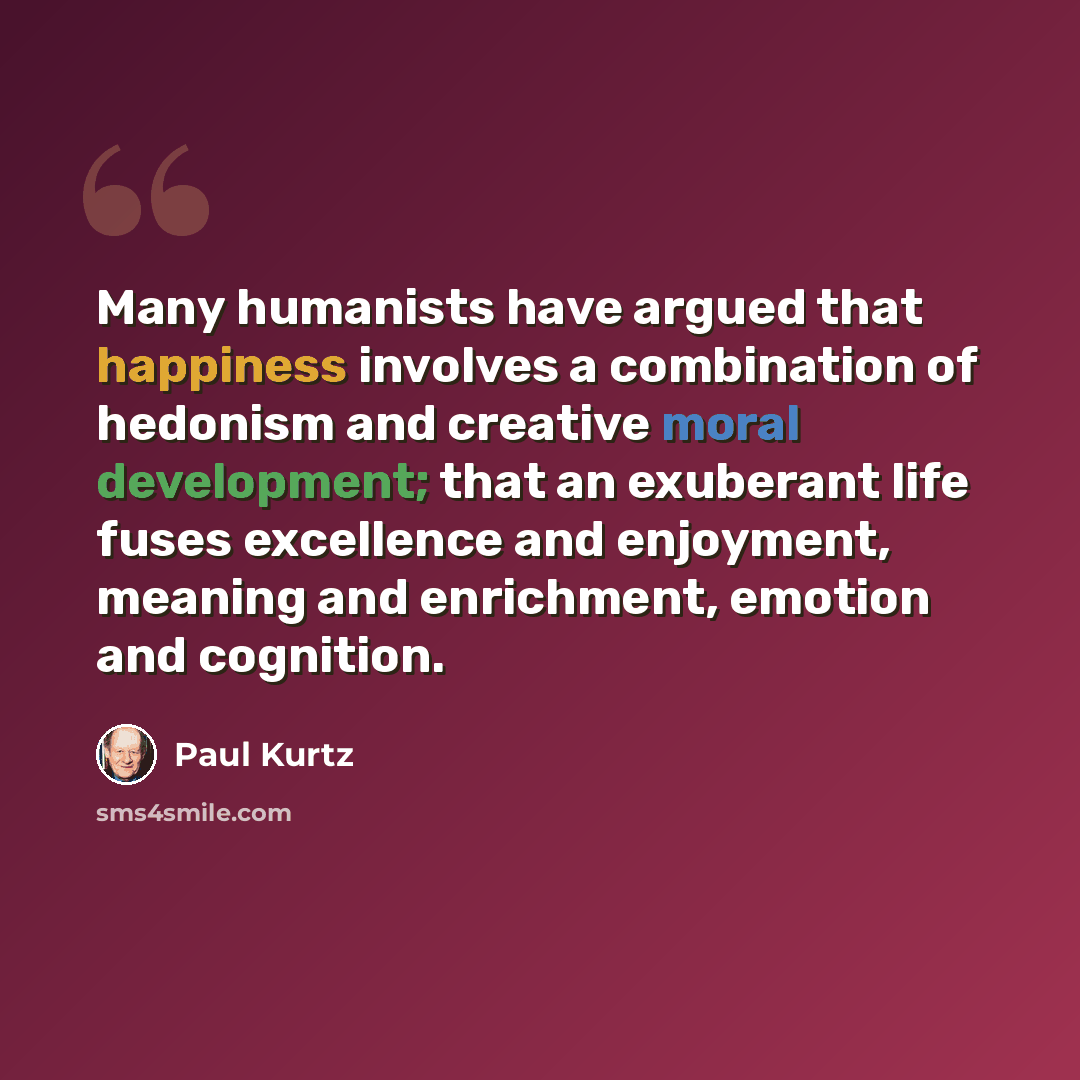 “Many humanists have argued that happiness involves a combination of hedonism and creative moral development; that an exuberant life fuses excellence and enjoyment, meaning and enrichment, emotion and cognition.” quote by Paul Kurtz